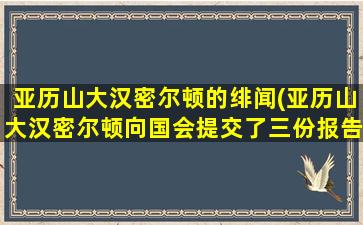 亚历山大汉密尔顿的绯闻(亚历山大汉密尔顿向国会提交了三份报告)