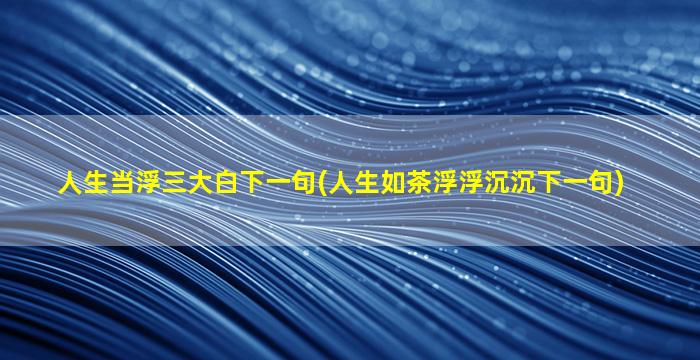 人生当浮三大白下一句(人生如茶浮浮沉沉下一句)