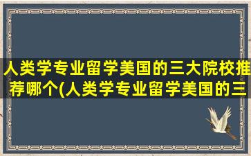 人类学专业留学美国的三大院校推荐哪个(人类学专业留学美国的三大院校推荐哪些)