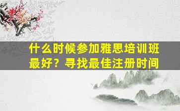 什么时候参加雅思培训班最好？寻找最佳注册时间