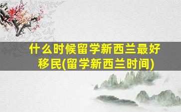 什么时候留学新西兰最好移民(留学新西兰时间)