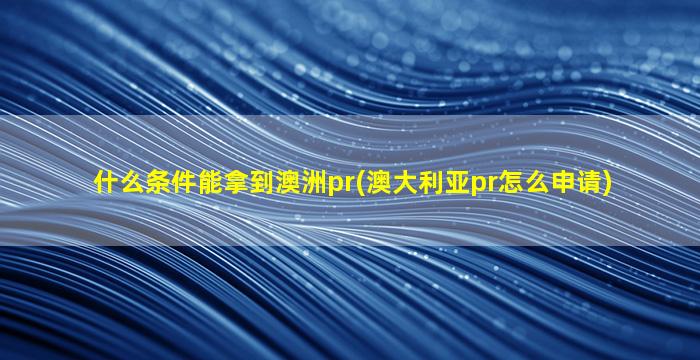 什么条件能拿到澳洲pr(澳大利亚pr怎么申请)