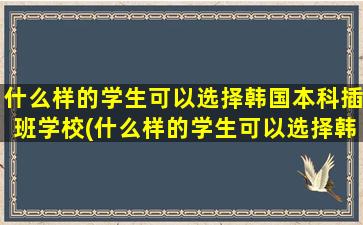 什么样的学生可以选择韩国本科插班学校(什么样的学生可以选择韩国本科插班专业)