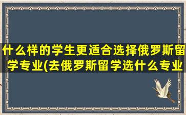 什么样的学生更适合选择俄罗斯留学专业(去俄罗斯留学选什么专业较好)