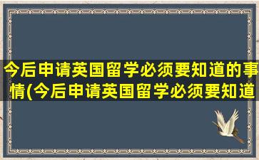 今后申请英国留学必须要知道的事情(今后申请英国留学必须要知道的事情是什么)