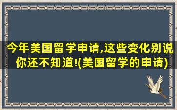 今年美国留学申请,这些变化别说你还不知道!(美国留学的申请)