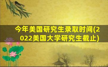 今年美国研究生录取时间(2022美国大学研究生截止)