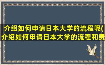 介绍如何申请日本大学的流程呢(介绍如何申请日本大学的流程和费用)