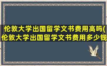 伦敦大学出国留学文书费用高吗(伦敦大学出国留学文书费用多少钱)