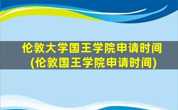 伦敦大学国王学院申请时间(伦敦国王学院申请时间)