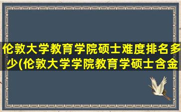 伦敦大学教育学院硕士难度排名多少(伦敦大学学院教育学硕士含金量)