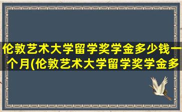 伦敦艺术大学留学奖学金多少钱一个月(伦敦艺术大学留学奖学金多少钱啊)