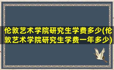 伦敦艺术学院研究生学费多少(伦敦艺术学院研究生学费一年多少)