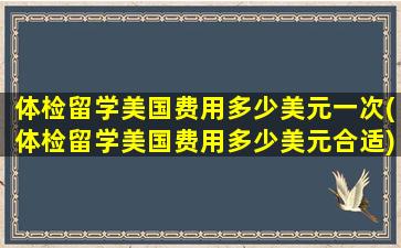 体检留学美国费用多少美元一次(体检留学美国费用多少美元合适)