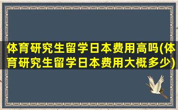 体育研究生留学日本费用高吗(体育研究生留学日本费用大概多少)