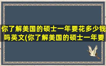 你了解美国的硕士一年要花多少钱吗英文(你了解美国的硕士一年要花多少钱吗英文翻译)