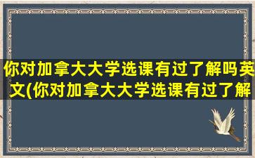 你对加拿大大学选课有过了解吗英文(你对加拿大大学选课有过了解吗英语作文)