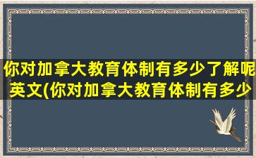 你对加拿大教育体制有多少了解呢英文(你对加拿大教育体制有多少了解呢)