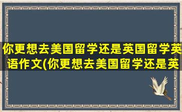 你更想去美国留学还是英国留学英语作文(你更想去美国留学还是英国留学英语翻译)