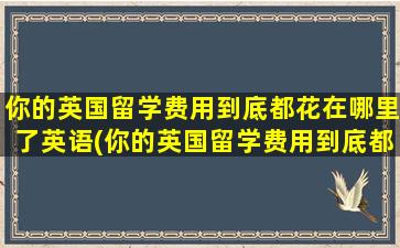 你的英国留学费用到底都花在哪里了英语(你的英国留学费用到底都花在哪里了英文翻译)