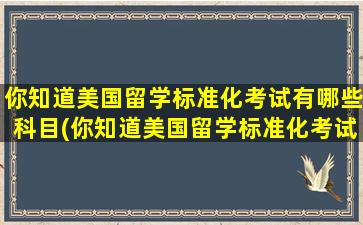 你知道美国留学标准化考试有哪些科目(你知道美国留学标准化考试有哪些项目)