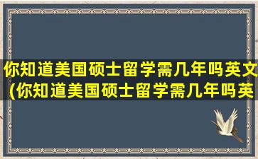 你知道美国硕士留学需几年吗英文(你知道美国硕士留学需几年吗英文翻译)