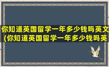 你知道英国留学一年多少钱吗英文(你知道英国留学一年多少钱吗英文翻译)