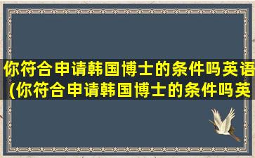 你符合申请韩国博士的条件吗英语(你符合申请韩国博士的条件吗英文翻译)