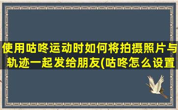 使用咕咚运动时如何将拍摄照片与轨迹一起发给朋友(咕咚怎么设置运动轨迹画图)