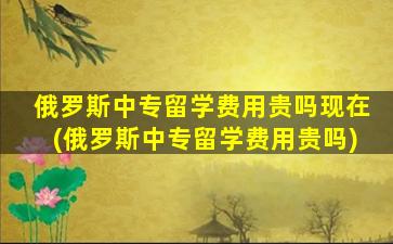 俄罗斯中专留学费用贵吗现在(俄罗斯中专留学费用贵吗)