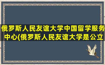 俄罗斯人民友谊大学中国留学服务中心(俄罗斯人民友谊大学是公立还是私立)