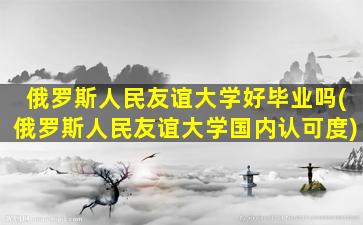 俄罗斯人民友谊大学好毕业吗(俄罗斯人民友谊大学国内认可度)