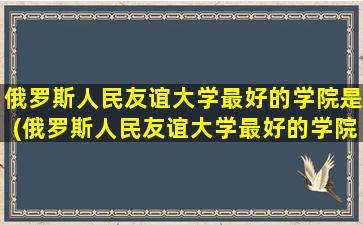 俄罗斯人民友谊大学最好的学院是(俄罗斯人民友谊大学最好的学院是什么)