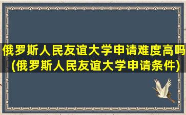 俄罗斯人民友谊大学申请难度高吗(俄罗斯人民友谊大学申请条件)