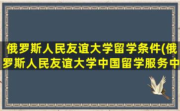 俄罗斯人民友谊大学留学条件(俄罗斯人民友谊大学中国留学服务中心)