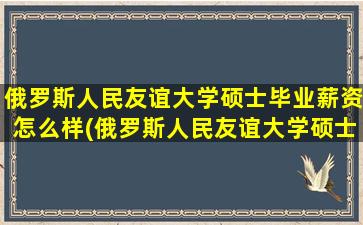 俄罗斯人民友谊大学硕士毕业薪资怎么样(俄罗斯人民友谊大学硕士学费)