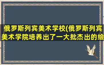 俄罗斯列宾美术学校(俄罗斯列宾美术学院培养出了一大批杰出的绘画大师)