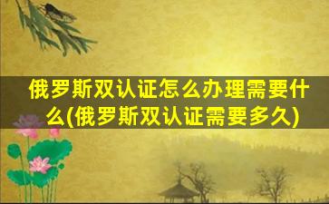 俄罗斯双认证怎么办理需要什么(俄罗斯双认证需要多久)