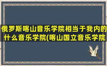 俄罗斯喀山音乐学院相当于我内的什么音乐学院(喀山国立音乐学院招生简章)