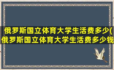 俄罗斯国立体育大学生活费多少(俄罗斯国立体育大学生活费多少钱一个月)