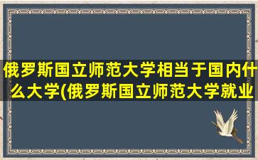 俄罗斯国立师范大学相当于国内什么大学(俄罗斯国立师范大学就业怎么样)