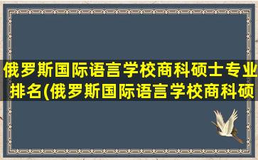 俄罗斯国际语言学校商科硕士专业排名(俄罗斯国际语言学校商科硕士专业怎么样)