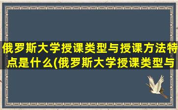 俄罗斯大学授课类型与授课方法特点是什么(俄罗斯大学授课类型与授课方法特点有哪些)