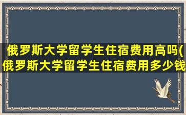 俄罗斯大学留学生住宿费用高吗(俄罗斯大学留学生住宿费用多少钱)