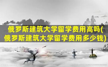 俄罗斯建筑大学留学费用高吗(俄罗斯建筑大学留学费用多少钱)