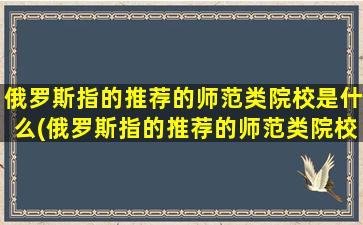 俄罗斯指的推荐的师范类院校是什么(俄罗斯指的推荐的师范类院校是)