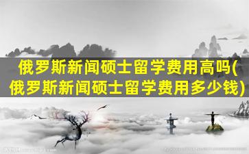 俄罗斯新闻硕士留学费用高吗(俄罗斯新闻硕士留学费用多少钱)