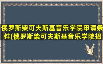 俄罗斯柴可夫斯基音乐学院申请条件(俄罗斯柴可夫斯基音乐学院招生简章)