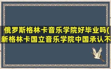 俄罗斯格林卡音乐学院好毕业吗(新格林卡国立音乐学院中国承认不)