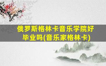 俄罗斯格林卡音乐学院好毕业吗(音乐家格林卡)